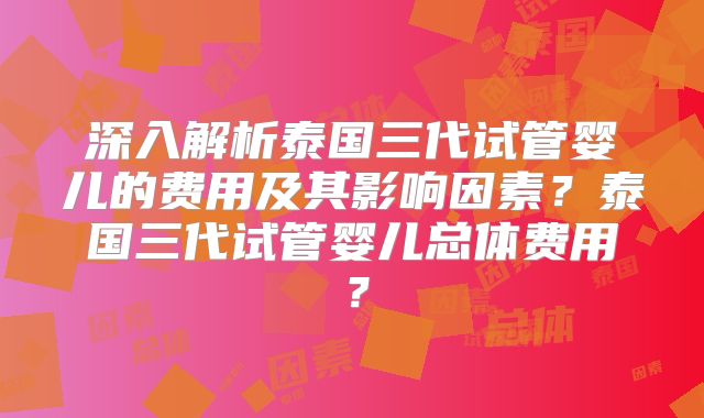 深入解析泰国三代试管婴儿的费用及其影响因素？泰国三代试管婴儿总体费用？