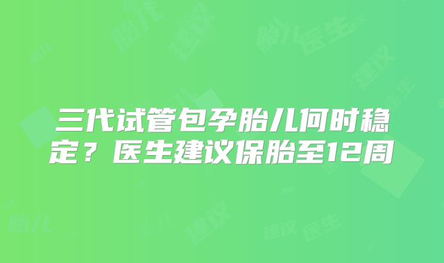 三代试管包孕胎儿何时稳定？医生建议保胎至12周