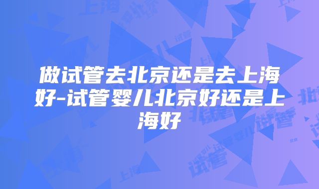 做试管去北京还是去上海好-试管婴儿北京好还是上海好
