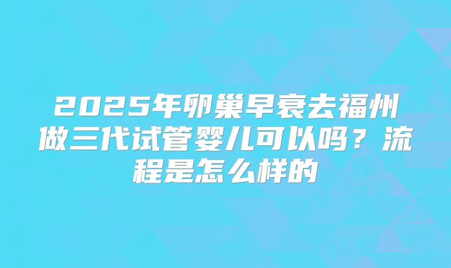 2025年卵巢早衰去福州做三代试管婴儿可以吗？流程是怎么样的