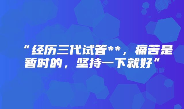 “经历三代试管**，痛苦是暂时的，坚持一下就好”