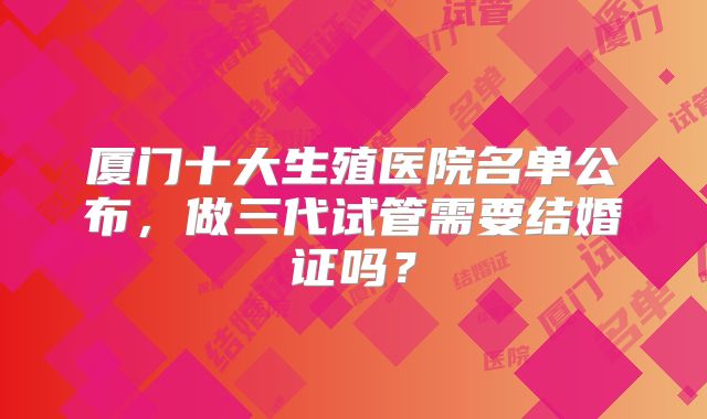 厦门十大生殖医院名单公布，做三代试管需要结婚证吗？