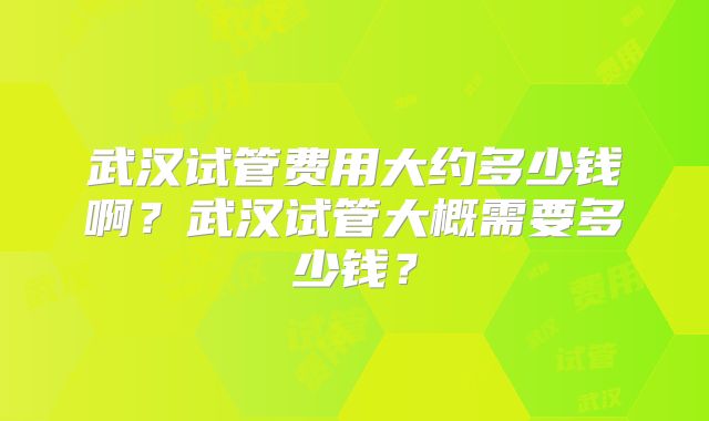 武汉试管费用大约多少钱啊？武汉试管大概需要多少钱？