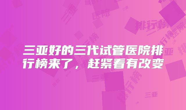 三亚好的三代试管医院排行榜来了，赶紧看有改变