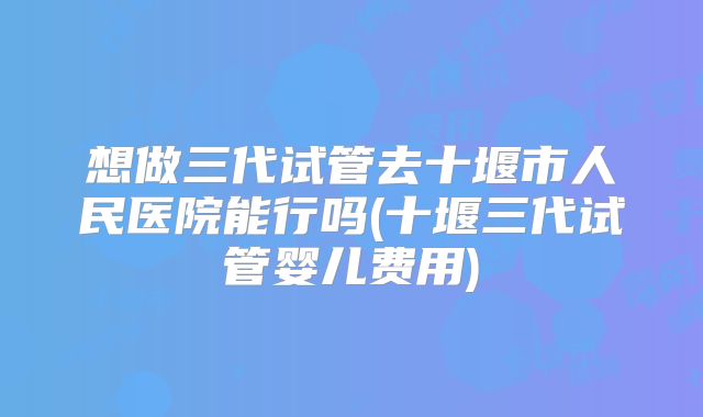 想做三代试管去十堰市人民医院能行吗(十堰三代试管婴儿费用)