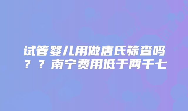 试管婴儿用做唐氏筛查吗？？南宁费用低于两千七