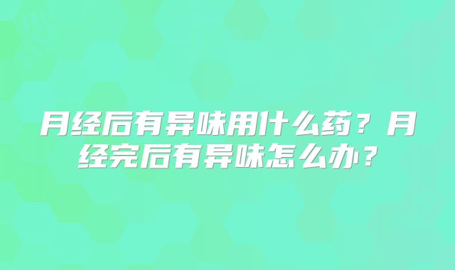 月经后有异味用什么药？月经完后有异味怎么办？