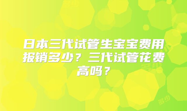 日本三代试管生宝宝费用报销多少？三代试管花费高吗？