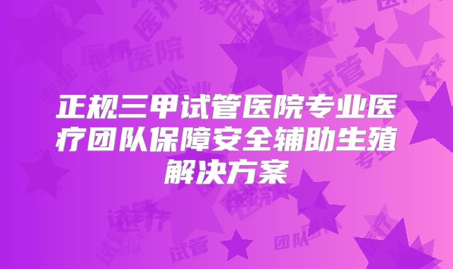 正规三甲试管医院专业医疗团队保障安全辅助生殖解决方案