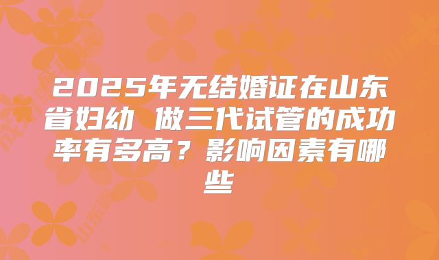 2025年无结婚证在山东省妇幼 做三代试管的成功率有多高？影响因素有哪些