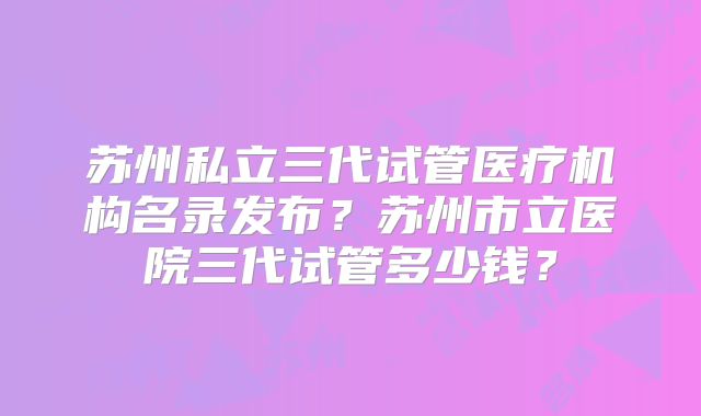苏州私立三代试管医疗机构名录发布?苏州市立医院三代试管多少钱?