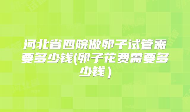 河北省四院做卵子试管需要多少钱(卵子花费需要多少钱)