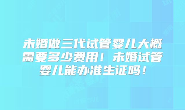 未婚做三代试管婴儿大概需要多少费用！未婚试管婴儿能办准生证吗！