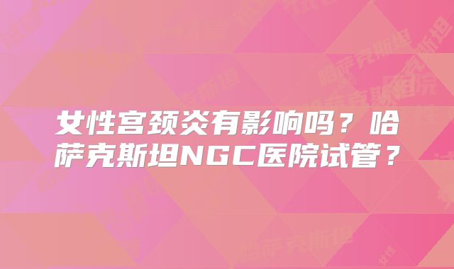 女性宫颈炎有影响吗？哈萨克斯坦NGC医院试管？
