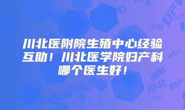 川北医附院生殖中心经验互助！川北医学院妇产科哪个医生好！