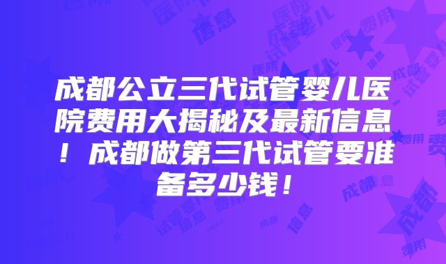 成都公立三代试管婴儿医院费用大揭秘及最新信息！成都做第三代试管要准备多少钱！