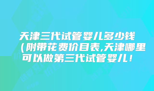 天津三代试管婴儿多少钱(附带花费价目表,天津哪里可以做第三代试管婴儿!