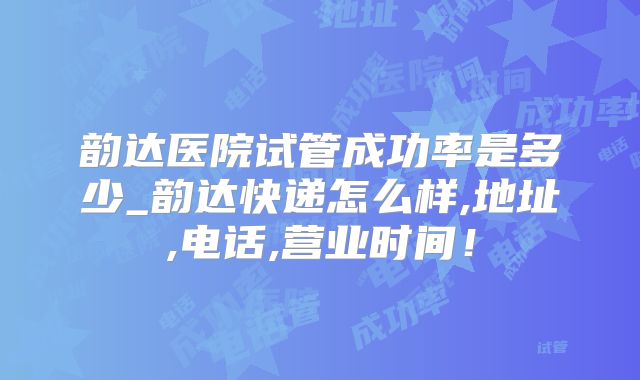 韵达医院试管成功率是多少_韵达快递怎么样,地址,电话,营业时间！