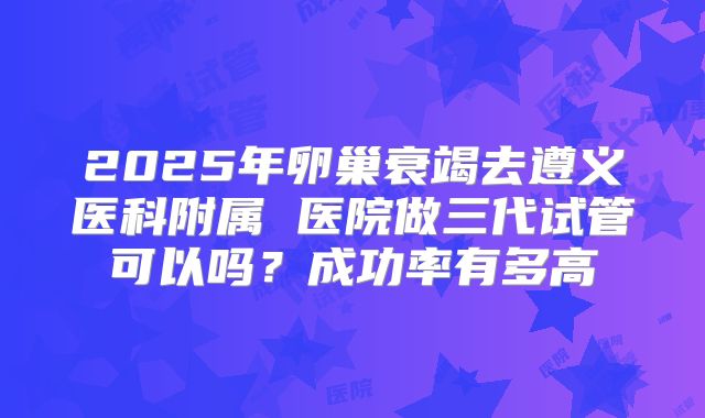 2025年卵巢衰竭去遵义医科附属 医院做三代试管可以吗？成功率有多高