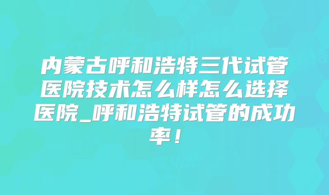内蒙古呼和浩特三代试管医院技术怎么样怎么选择医院_呼和浩特试管的成功率！