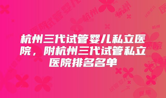 杭州三代试管婴儿私立医院，附杭州三代试管私立医院排名名单