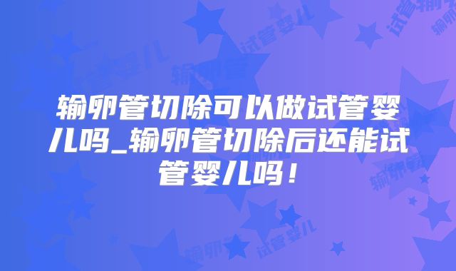 输卵管切除可以做试管婴儿吗_输卵管切除后还能试管婴儿吗!