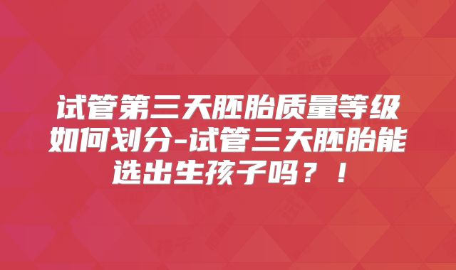 试管第三天胚胎质量等级如何划分-试管三天胚胎能选出生孩子吗？！