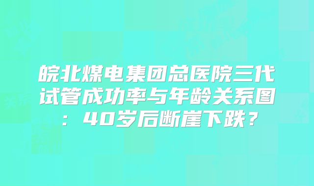 皖北煤电集团总医院三代试管成功率与年龄关系图：40岁后断崖下跌？