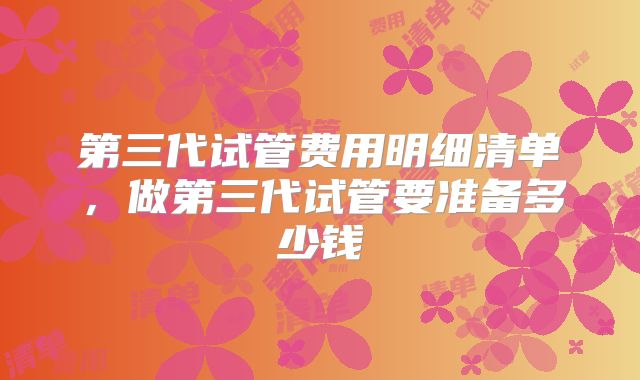 第三代试管费用明细清单,做第三代试管要准备多少钱
