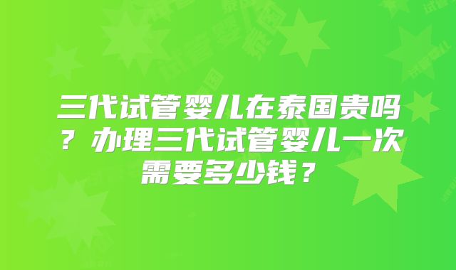 三代试管婴儿在泰国贵吗？办理三代试管婴儿一次需要多少钱？