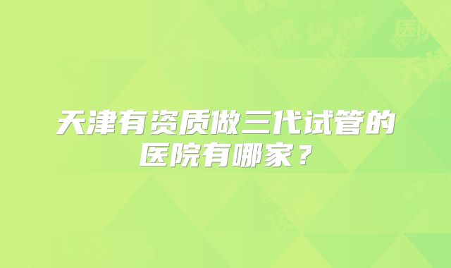 天津有资质做三代试管的医院有哪家？