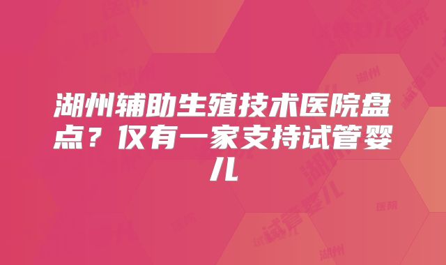 湖州辅助生殖技术医院盘点？仅有一家支持试管婴儿