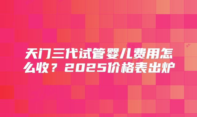 天门三代试管婴儿费用怎么收？2025价格表出炉