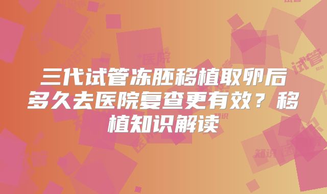 三代试管冻胚移植取卵后多久去医院复查更有效？移植知识解读