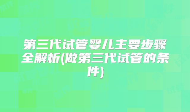 第三代试管婴儿主要步骤全解析(做第三代试管的条件)