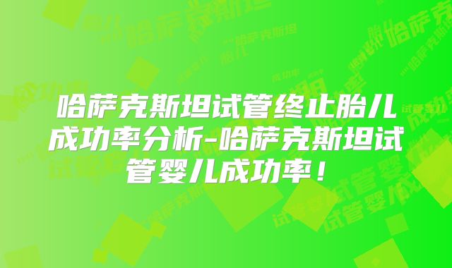 哈萨克斯坦试管终止胎儿成功率分析-哈萨克斯坦试管婴儿成功率！