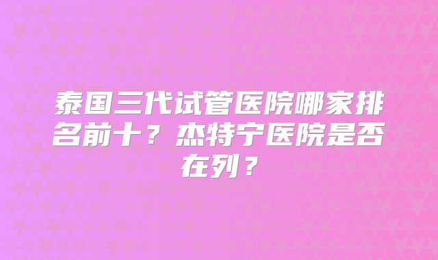 泰国三代试管医院哪家排名前十？杰特宁医院是否在列？