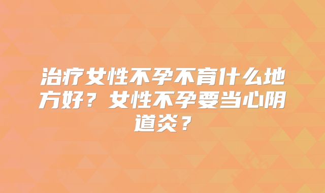治疗女性不孕不育什么地方好？女性不孕要当心阴道炎？
