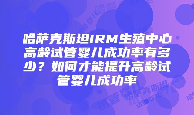 哈萨克斯坦IRM生殖中心高龄试管婴儿成功率有多少？如何才能提升高龄试管婴儿成功率