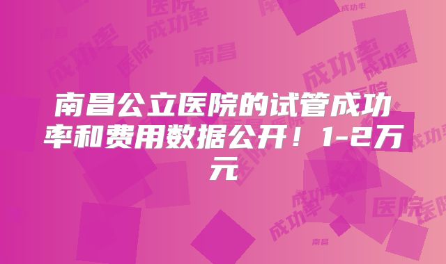 南昌公立医院的试管成功率和费用数据公开!1-2万元