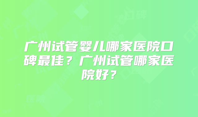 广州试管婴儿哪家医院口碑最佳？广州试管哪家医院好？
