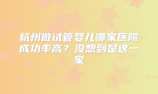 杭州做试管婴儿哪家医院成功率高？没想到是这一家