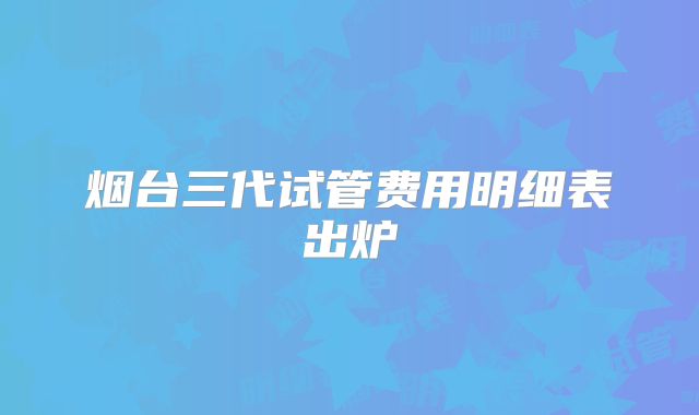 烟台三代试管费用明细表出炉