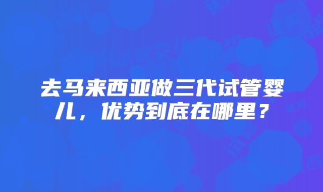 去马来西亚做三代试管婴儿，优势到底在哪里？