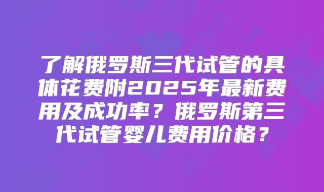 了解俄罗斯三代试管的具体花费附2025年最新费用及成功率？俄罗斯第三代试管婴儿费用价格？