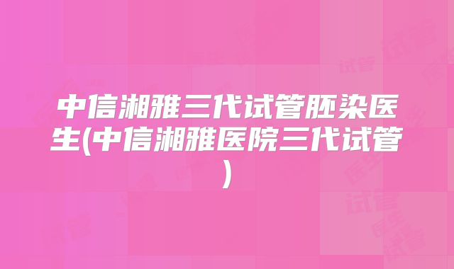 中信湘雅三代试管胚染医生(中信湘雅医院三代试管)
