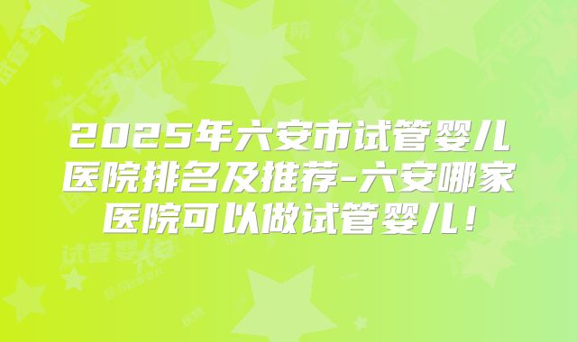 2025年六安市试管婴儿医院排名及推荐-六安哪家医院可以做试管婴儿！