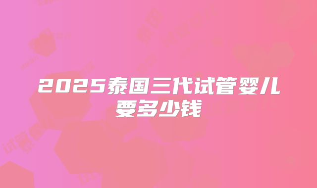 2025泰国三代试管婴儿要多少钱