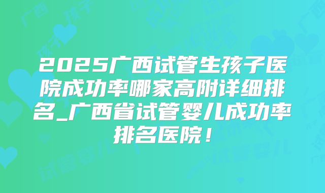 2025广西试管生孩子医院成功率哪家高附详细排名_广西省试管婴儿成功率排名医院！