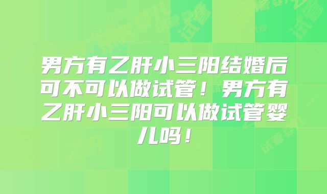 男方有乙肝小三阳结婚后可不可以做试管!男方有乙肝小三阳可以做试管婴儿吗!